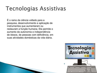 É o ramo da ciência voltado para a
pesquisa, desenvolvimento e aplicação de
instrumentos que aumentaram ou
restauram a função humana. Ela permite o
aumento da autonomia e independência
de idosos, de pessoas com deficiência, em
suas atividades domésticas da vida diária.
 