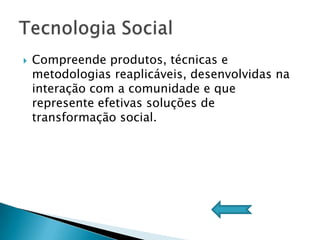    Compreende produtos, técnicas e
    metodologias reaplicáveis, desenvolvidas na
    interação com a comunidade e que
    represente efetivas soluções de
    transformação social.
 
