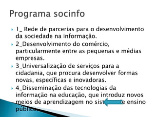    1_ Rede de parcerias para o desenvolvimento
    da sociedade na informação.
   2_Desenvolvimento do comércio,
    particularmente entre as pequenas e médias
    empresas.
   3_Universalização de serviços para a
    cidadania, que procura desenvolver formas
    novas, específicas e inovadoras.
   4_Disseminação das tecnologias da
    informação na educação, que introduz novos
    meios de aprendizagem no sistema de ensino
    público.
 