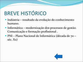 BREVE HISTÓRICO Indústria – resultado da evolução do conhecimento humano.  Informática – modernização dos processos de gestão. Comunicação e formação profissional . PNI – Plano Nacional de Informática (década de 70 – séc. Xx) 