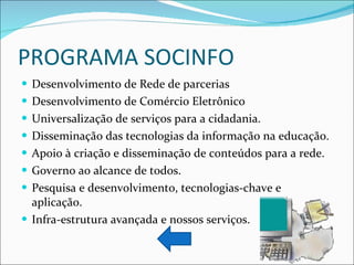 PROGRAMA SOCINFO Desenvolvimento de Rede de parcerias Desenvolvimento de Comércio Eletrônico Universalização de serviços para a cidadania. Disseminação das tecnologias da informação na educação. Apoio à criação e disseminação de conteúdos para a rede. Governo ao alcance de todos. Pesquisa e desenvolvimento, tecnologias-chave e aplicação. Infra-estrutura avançada e nossos serviços. 