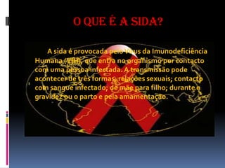 O que é a Sida?A sida é provocada pelo Vírus da Imunodeficiência Humana (VIH), que entra no organismo por contacto com uma pessoa infectada. A transmissão pode acontecer de três formas: relações sexuais; contacto com sangue infectado; de mãe para filho; durante a gravidez ou o parto e pela amamentação.