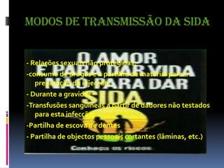 Modos de Transmissão da Sida- Relações sexuais não protegidas;-consumo de drogas e a partilha de material para a preparação da injecção;- Durante a gravidez -Transfusões sanguíneas a partir de dadores não testados para esta infecção;-Partilha de escova de dentes - Partilha de objectos pessoais cortantes (lâminas, etc.)