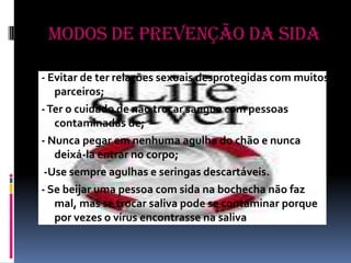 Modos de Prevenção da Sida- Evitar de ter relações sexuais desprotegidas com muitos parceiros;- Ter o cuidado de não trocar sangue com pessoas contaminadas de;- Nunca pegar em nenhuma agulha do chão e nunca deixá-la entrar no corpo; -Use sempre agulhas e seringas descartáveis.- Se beijar uma pessoa com sida na bochecha não faz mal, mas se trocar saliva pode se contaminar porque por vezes o vírus encontrasse na saliva 