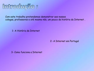 Introdução :Com este trabalho pretendemos demonstrar aos nossos colegas, professores e até mesmo nós, um pouco da história da Internet . 1- A História da Internet2- A Internet em Portugal3- Como funciona a Internet