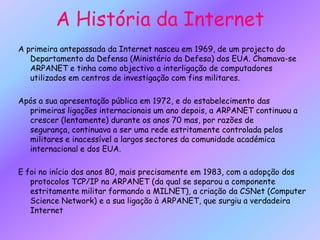 A História da InternetA primeira antepassada da Internet nasceu em 1969, de um projecto do Departamento da Defensa (Ministério da Defesa) dos EUA. Chamava-se ARPANET e tinha como objectivo a interligação de computadores utilizados em centros de investigação com fins militares.Após a sua apresentação pública em 1972, e do estabelecimento das primeiras ligações internacionais um ano depois, a ARPANET continuou a crescer (lentamente) durante os anos 70 mas, por razões de segurança, continuava a ser uma rede estritamente controlada pelos militares e inacessível a largos sectores da comunidade académica internacional e dos EUA.E foi no início dos anos 80, mais precisamente em 1983, com a adopção dos protocolos TCP/IP na ARPANET (da qual se separou a componente estritamente militar formando a MILNET), a criação da CSNet (Computer Science Network) e a sua ligação à ARPANET, que surgiu a verdadeira Internet