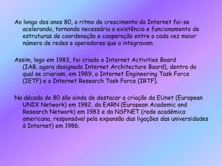 Ao longo dos anos 80, o ritmo de crescimento da Internet foi-se acelerando, tornando necessária a existência e funcionamento de estruturas de coordenação e cooperação entre o cada vez maior número de redes e operadores que a integravam. Assim, logo em 1983, foi criado o Internet Activities Board (IAB, agora designado Internet Architecture Board), dentro do qual se criariam, em 1989, o Internet Engineering Task Force (IETF) e o Internet Research Task Force (IRTF). Na década de 80 são ainda de destacar a criação da EUnet (European UNIX Network) em 1982, da EARN (European Academic and Research Network) em 1983 e da NSFNET (rede académica americana, responsável pela expansão das ligações das universidades à Internet) em 1986.