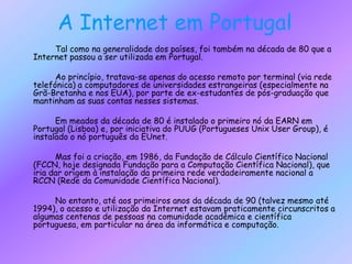 A Internet em Portugal       	Tal como na generalidade dos países, foi também na década de 80 que a Internet passou a ser utilizada em Portugal.		Ao princípio, tratava-se apenas do acesso remoto por terminal (via rede telefónica) a computadores de universidades estrangeiras (especialmente na Grã-Bretanha e nos EUA), por parte de ex-estudantes de pós-graduação que mantinham as suas contas nesses sistemas.       	Em meados da década de 80 é instalado o primeiro nó da EARN em Portugal (Lisboa) e, por iniciativa do PUUG (Portugueses Unix User Group), é instalado o nó português da EUnet. 		Mas foi a criação, em 1986, da Fundação de Cálculo Científico Nacional (FCCN, hoje designada Fundação para a Computação Científica Nacional), que iria dar origem à instalação da primeira rede verdadeiramente nacional a RCCN (Rede da Comunidade Científica Nacional).       	No entanto, até aos primeiros anos da década de 90 (talvez mesmo até 1994), o acesso e utilização da Internet estavam praticamente circunscritos a algumas centenas de pessoas na comunidade académica e científica portuguesa, em particular na área da informática e computação.