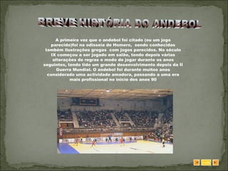 BREVE HISTÓRIA DO ANDEBOL SAIR A primeira vez que o andebol foi citado (ou um jogo parecido)foi na odisseia de Homero,  sendo conhecidas também ilustrações gregas  com jogos parecidos. No século IX começou a ser jogado em salão, tendo depois várias alterações de regras e modo de jogar durante os anos seguintes, tendo tido um grande desenvolvimento depois da II Guerra Mundial. O andebol foi durante muitos anos considerado uma actividade amadora, passando a uma era mais profissional no inicio dos anos 90 