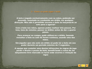 3 – Como se pode jogar a bola A bola é jogada exclusivamente com as mãos, podendo ser passada, rematada ou conduzida em drible, em qualquer direcção. Mas não é permitido socares a bola ou lançares-te ao solo para a agarrar! Com a bola nas mãos, apenas podes realizar três passos. Por isso, tens de rematar, passar ou driblar antes de dar o quarto passo. Para avançar no campo, pode utilizar-se o drible, fazendo ressaltar a bola no solo de forma contínua, usando uma das mãos. Um jogador que não está em drible só pode ter a bola em seu poder durante um período máximo de 3 segundos. A equipa que cometer uma destas infracções às regras do jogo perde o direito à posse da bola, beneficiando a outra de um lançamento livre marcado no local onde ocorreu a violação da regra SAIR 