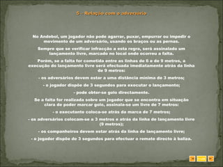 5 – Relação com o adversário No Andebol, um jogador não pode agarrar, puxar, empurrar ou impedir o movimento de um adversário, usando os braços ou as pernas. Sempre que se verificar infracção a esta regra, será assinalado um lançamento livre, marcado no local onde ocorreu a falta. Porém, se a falta for cometida entre as linhas de 6 e de 9 metros, a execução do lançamento livre será efectuada imediatamente atrás da linha de 9 metros: - os adversários devem estar a uma distância mínima de 3 metros; - o jogador dispõe de 3 segundos para executar o lançamento; - pode obter-se golo directamente. Se a falta for realizada sobre um jogador que se encontra em situação clara de poder marcar golo, assinala-se um livre de 7 metros: - o executante coloca-se atrás da marca de 7 metros; - os adversários colocam-se a 3 metros e atrás da linha de lançamento livre (9 metros); - os companheiros devem estar atrás da linha de lançamento livre; - o jogador dispõe de 3 segundos para efectuar o remate directo à baliza. SAIR 