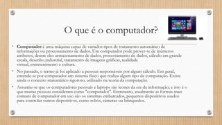 O que é o computador?
• Computador é uma máquina capaz de variados tipos de tratamento automático de

informações ou processamento de dados. Um computador pode prover-se de inúmeros
atributos, dentre eles armazenamento de dados, processamento de dados, cálculo em grande
escala, desenho industrial, tratamento de imagens gráficas, realidade
virtual, entretenimento e cultura.
• No passado, o termo já foi aplicado a pessoas responsáveis por algum cálculo. Em geral,
entende-se por computador um sistema físico que realiza algum tipo de computação. Existe
ainda o conceito matemático rigoroso, utilizado na teoria da computação.
• Assumiu-se que os computadores pessoais e laptops são ícones da era da informação; e isto é o
que muitas pessoas consideram como "computador". Entretanto, atualmente as formas mais
comuns de computador em uso são os sistemas embarcados, pequenos dispositivos usados
para controlar outros dispositivos, como robôs, câmeras ou brinquedos.

 