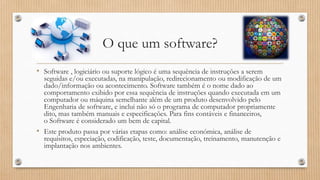 O que um software?
• Software , logiciário ou suporte lógico é uma sequência de instruções a serem

seguidas e/ou executadas, na manipulação, redirecionamento ou modificação de um
dado/informação ou acontecimento. Software também é o nome dado ao
comportamento exibido por essa sequência de instruções quando executada em um
computador ou máquina semelhante além de um produto desenvolvido pelo
Engenharia de software, e inclui não só o programa de computador propriamente
dito, mas também manuais e especificações. Para fins contáveis e financeiros,
o Software é considerado um bem de capital.
• Este produto passa por várias etapas como: análise económica, análise de
requisitos, especiação, codificação, teste, documentação, treinamento, manutenção e
implantação nos ambientes.

 