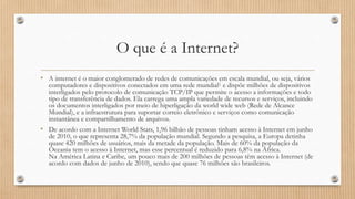 O que é a Internet?
• A internet é o maior conglomerado de redes de comunicações em escala mundial, ou seja, vários

computadores e dispositivos conectados em uma rede mundial1 e dispõe milhões de dispositivos
interligados pelo protocolo de comunicação TCP/IP que permite o acesso a informações e todo
tipo de transferência de dados. Ela carrega uma ampla variedade de recursos e serviços, incluindo
os documentos interligados por meio de hiperligação da world wide web (Rede de Alcance
Mundial), e a infraestrutura para suportar correio eletrônico e serviços como comunicação
instantânea e compartilhamento de arquivos.

• De acordo com a Internet World Stats, 1,96 bilhão de pessoas tinham acesso à Internet em junho

de 2010, o que representa 28,7% da população mundial. Segundo a pesquisa, a Europa detinha
quase 420 milhões de usuários, mais da metade da população. Mais de 60% da população da
Oceania tem o acesso à Internet, mas esse percentual é reduzido para 6,8% na África.
Na América Latina e Caribe, um pouco mais de 200 milhões de pessoas têm acesso à Internet (de
acordo com dados de junho de 2010), sendo que quase 76 milhões são brasileiros.

 