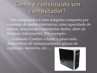 Um computador é uma máquina composta por
conjunto de partes eletrónicas, com capacidade de
coletar, armazenar e manipular dados, além de
fornecer informações. Por exemplo:
-Gabinete: Contêm a fonte, a placa-mãe,
dispositivos de armazenamento, placas de
expansão, memória, etc….

 