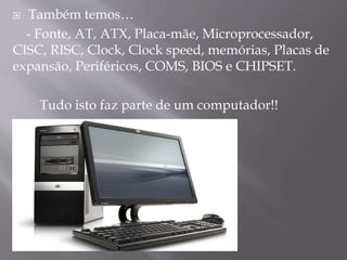 Também temos…
- Fonte, AT, ATX, Placa-mãe, Microprocessador,
CISC, RISC, Clock, Clock speed, memórias, Placas de
expansão, Periféricos, COMS, BIOS e CHIPSET.


Tudo isto faz parte de um computador!!

 