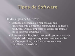 Há dois tipos de Software:




Software de sistema: é o responsável pelo
funcionamento do próprio computador e de todo o
hardware. Os mais importantes destes programas
são os sistemas operativos.
Software de aplicação: é constituído por uma grande
variedade de programas que nos permitem realizar
tarefas específicas, relacionadas com o nosso
trabalho ou com o lazer.

 