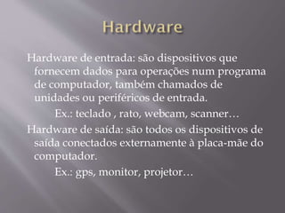Hardware de entrada: são dispositivos que
fornecem dados para operações num programa
de computador, também chamados de
unidades ou periféricos de entrada.
Ex.: teclado , rato, webcam, scanner…
Hardware de saída: são todos os dispositivos de
saída conectados externamente à placa-mãe do
computador.
Ex.: gps, monitor, projetor…

 