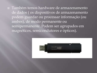 

Também temos hardware de armazenamento
de dados ( os dispositivos de armazenamento
podem guardar ou processar informação (ou
ambos), de modo permanente ou
semipermanente. Podem ser agrupados em
magnéticos, semicondutores e ópticos).

 