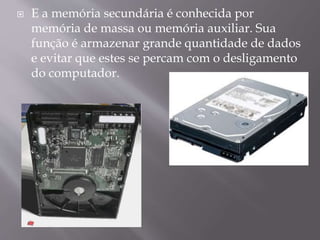 

E a memória secundária é conhecida por
memória de massa ou memória auxiliar. Sua
função é armazenar grande quantidade de dados
e evitar que estes se percam com o desligamento
do computador.

 