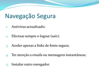 Navegação Segura
1.   Antivírus actualizado;

2. Efectuar sempre o logout (sair);

3. Aceder apenas a links de fonte segura;

4. Ter atenção a emails ou mensagens instantâneas;

5. Instalar outro navegador.
 