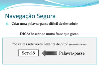 Navegação Segura
6. Criar uma palavra-passe difícil de descobrir.


         DICA: basear-se numa frase que goste.

    “Se caíres sete vezes, levanta-te oito.” (Provérbio chinês)

           Sc7v,l8                       Palavra-passe
 