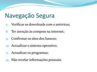Navegação Segura
7. Verificar os downloads com o antivírus;

8. Ter atenção às compras na internet;

9. Confirmar os sites dos bancos;

10. Actualizar o sistema operativo;

11. Actualizar os programas;

12. Não revelar informações pessoais.
 