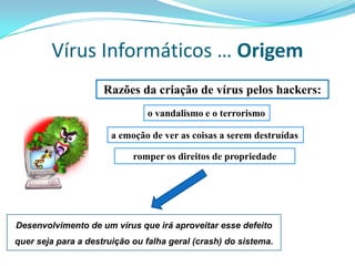 Vírus Informáticos … Origem
                     Razões da criação de vírus pelos hackers:
                               o vandalismo e o terrorismo

                       a emoção de ver as coisas a serem destruídas

                            romper os direitos de propriedade




Desenvolvimento de um vírus que irá aproveitar esse defeito
quer seja para a destruição ou falha geral (crash) do sistema.
 