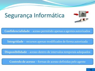 Segurança Informática

Confidencialidade – acesso permitido apenas a agentes autorizados


  Integridade – recursos apenas modificados de forma autorizada


Disponibilidade – acesso dentro de intervalos temporais adequados


   Controlo de acesso – formas de acesso definidas pelo agente
 