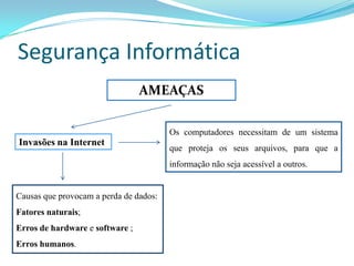 Segurança Informática
                                 AMEAÇAS

                                        Os computadores necessitam de um sistema
Invasões na Internet
                                        que proteja os seus arquivos, para que a
                                        informação não seja acessível a outros.


Causas que provocam a perda de dados:
Fatores naturais;
Erros de hardware e software ;
Erros humanos.
 