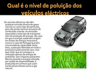 Qual é o nível de poluição dosveículos eléctricos     Os veículos eléctricos não têm qualquer emissão directa de gases nocivos ou outro tipo de partículas, pois não existe nenhum processo de combustão a bordo. As emissões associadas a este tipo de transporte vêm da produção de energia. No caso em que a energia usada tem origem em fontes de energia renováveis, como é o caso de Portugal que tem uma excelente capacidade nesta área, a poluição libertada em todo o processo é praticamente zero. Isso quer dizer que se conseguiu a utilização apenas da energia do ambiente, sem impactos poluentes. Mesmo quando a energia utilizada, por razões de disponibilidade, é produzida em centrais que usam combustíveis fósseis como o gás natural.