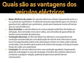 Quais são as vantagens dos veículos eléctricosMaior eficiência do motor: Os veículos eléctricos utilizam tipicamente entre 0.1 a 0.23 kw/h por quilómetro. A média de consumo equivalente para um veículo a gasolina é de 0.98kw/h por quilómetro, sendo assim bastante menos eficientes que um veículo eléctrico.Zero-Emissões: o veículo eléctrico é a única solução 100% Zero-Emissões em utilização. Zero-emissões inclui zero ruídos, zero emissões de gases efeito de estufa e zero emissões de poluentes.Condução silenciosa: os Veículos Eléctricos oferecem uma experiência de condução caracterizada por uma deslocação do veículo mais silenciosa e suave. Isso é conseguido pela ausência de várias peças móveis no motor, pelo ruído da combustão, mas também pela ausência do sistema de escape uma das principais fontes de ruído num automóvel.Condução: Os veículos eléctricos tem uma condução agradável, dispensando pedal de embraiagem e caixa de condução. O binário dos motores eléctricos é constante a qualquer rotação, podendo proporcionar performances interessantes. 
