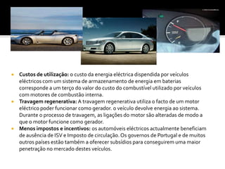 Custos de utilização: o custo da energia eléctrica dispendida por veículos eléctricos com um sistema de armazenamento de energia em baterias corresponde a um terço do valor do custo do combustível utilizado por veículos com motores de combustão interna.Travagem regenerativa: A travagem regenerativa utiliza o facto de um motor eléctrico poder funcionar como gerador. o veículo devolve energia ao sistema. Durante o processo de travagem, as ligações do motor são alteradas de modo a que o motor funcione como gerador.Menos impostos e incentivos: os automóveis eléctricos actualmente beneficiam de ausência de ISV e Imposto de circulação. Os governos de Portugal e de muitos outros países estão também a oferecer subsídios para conseguirem uma maior penetração no mercado destes veículos. 