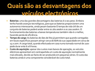 Baterias: uma das grandes desvantagens das baterias é o seu peso. Embora tenha havido avanços tecnológicos, para que as baterias proporcionem uma autonomia interessante, ainda pesam bastante O tempo de vida útil de um conjunto de baterias poderá andar entre os 160.000km e os 200.000km. O funcionamento das baterias a baixas temperaturas também não é o melhor, havendo perda de eficiência. Tempo de carga: As baterias de iões de lítio já permitem que quando carregadas em locais específicos possam atingir cerca de 80% da sua capacidade em cerca de 15 a 20m. A carga total, quando efectuada em casa numa tomada normal de 220v pode durar ente 6 a 8 horas. Custo de aquisição: apesar dos custos mais baixos de operação, os veículos eléctricos apresentam em contrapartida um custo de aquisição normalmente mais elevado, devido ao facto de ser produzido em pequenas séries. O custo das baterias ainda é uma componente considerável do custo total. Quais são as desvantagens dos veículos electrónicos