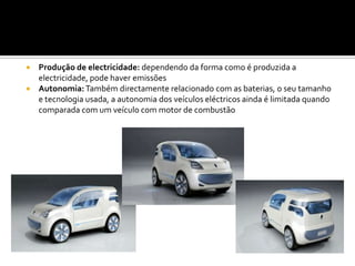 Produção de electricidade: dependendo da forma como é produzida a electricidade, pode haver emissõesAutonomia: Também directamente relacionado com as baterias, o seu tamanho e tecnologia usada, a autonomia dos veículos eléctricos ainda é limitada quando comparada com um veículo com motor de combustão
