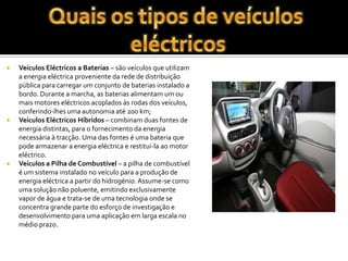 Quais os tipos de veículos eléctricosVeículos Eléctricos a Baterias – são veículos que utilizam a energia eléctrica proveniente da rede de distribuição pública para carregar um conjunto de baterias instalado a bordo. Durante a marcha, as baterias alimentam um ou mais motores eléctricos acoplados às rodas dos veículos, conferindo-lhes uma autonomia até 200 km;Veículos Eléctricos Híbridos – combinam duas fontes de energia distintas, para o fornecimento da energia necessária à tracção. Uma das fontes é uma bateria que pode armazenar a energia eléctrica e restitui-la ao motor eléctrico. Veículos a Pilha de Combustível – a pilha de combustível é um sistema instalado no veículo para a produção de energia eléctrica a partir do hidrogénio. Assume-se como uma solução não poluente, emitindo exclusivamente vapor de água e trata-se de uma tecnologia onde se concentra grande parte do esforço de investigação e desenvolvimento para uma aplicação em larga escala no médio prazo.
