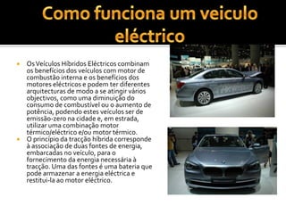 Como funciona um veiculo eléctricoOs Veículos Híbridos Eléctricos combinam os benefícios dos veículos com motor de combustão interna e os benefícios dos motores eléctricos e podem ter diferentes arquitecturas de modo a se atingir vários objectivos, como uma diminuição do consumo de combustível ou o aumento de potência, podendo estes veículos ser de emissão-zero na cidade e, em estrada, utilizar uma combinação motor térmico/eléctrico e/ou motor térmico.O princípio da tracção híbrida corresponde à associação de duas fontes de energia, embarcadas no veículo, para o fornecimento da energia necessária à tracção. Uma das fontes é uma bateria que pode armazenar a energia eléctrica e restitui-la ao motor eléctrico.