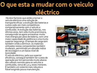 O que esta a mudar com o veiculo eléctrico           Há dois factores que estão a tornar o veículo eléctrico uma solução de transporte eficaz: a evolução das baterias e custos cada vez mais competitivos comparativamente com o veículo a combustão. A evolução das baterias, nos últimos anos, tem sido muito promissora, conseguindo-se agora armazenar muito mais energia por peso de bateria, com uma maior capacidade de potência e uma muito superior segurança. O tempo de carga tem também vindo a diminuir. os materiais utilizados nestas componentes também mudaram, permitindo um elevado indíce de reciclagem e um baixo nível de toxicidade.O veículo eléctrico, pela sua superior eficiência, consegue também ter custos de operação por km percorrido muito abaixo dos valores normais para os veículos a combustão, cerca de 3 a 4 vezes menores. É também um sistema mais robusto e fiável exigindo pouca manutenção. 