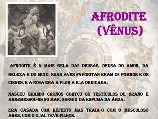 AFRODITE
(VÊNUS)
Afrodite é a mais bela das deusas, deusa do amor, da
beleza e do sexo. Suas aves favoritas eram os pombos e os
cisnes, e a rosa era a flor a ela dedicada.
Nasceu quando Cronos cortou os testículos de Urano e
arremessou-os no mar, surgiu da espuma da água.
Era casada com Hefesto mas traia-o com o musculoso
Ares, com o qual teve filhos.
 