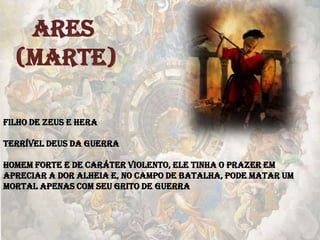 ARES
(MARTE)
Filho de Zeus e Hera
Terrível deus da guerra
Homem forte e de caráter violento, ele tinha o prazer em
apreciar a dor alheia e, no campo de batalha, pode matar um
mortal apenas com seu grito de guerra
 
