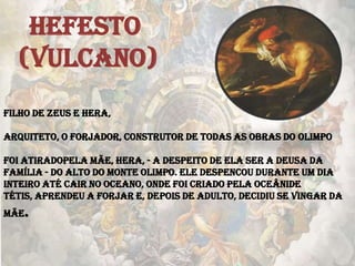 HEFESTO
(VULCANO)
Filho de Zeus e Hera,
Arquiteto, o forjador, construtor de todas as obras do Olimpo
Foi atiradopela mãe, Hera, - a despeito de ela ser a deusa da
família - do alto do monte Olimpo. Ele despencou durante um dia
inteiro até cair no oceano, onde foi criado pela oceânide
Tétis, aprendeu a forjar e, depois de adulto, decidiu se vingar da
mãe.
 