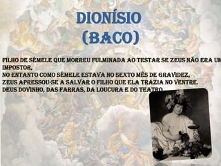 Filho de Sémele que morreu fulminada ao testar se Zeus não era um
impostor,
no entanto como Sémele estava no sexto mês de gravidez,
Zeus apressou-se a salvar o filho que ela trazia no ventre.
Deus dovinho, das farras, da loucura e do teatro.
DIONÍSIO
(BACO)
 