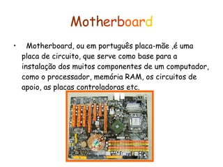 Moth erb oar d Motherboard, ou em português placa-mãe ,é uma placa de circuito, que serve como base para a instalação dos muitos componentes de um computador, como o processador, memória RAM, os circuitos de apoio, as placas controladoras etc. 