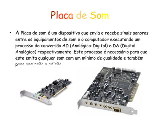 Pl ac a  de   So m A  Placa de som é um dispositivo que envia e recebe sinais sonoros entre os equipamentos de som e o computador executando um processo de conversão AD (Analógico-Digital) e DA (Digital Analógico) respectivamente. Este processo é necessário para que este emita qualquer som com um mínimo de qualidade e também para gravação e edição. 