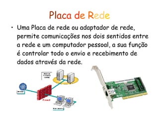Pl ac a   d e   R ed e Uma Placa de rede ou adaptador de rede, permite comunicações nos dois sentidos entre a rede e um computador pessoal, a sua função é controlar todo o envio e recebimento de dados através da rede.   