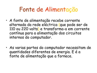 Font e   de   Alim ent ação A fonte de alimentação recebe corrente alternada da rede eléctrica  ( que pode ser de 110 ou 220 volts )  e transforma-a em corrente contínua para a alimentação dos circuitos internos do computador.  As varias partes do computador necessitam de quantidades diferentes de energia. E é a fonte de alimentação que a fornece. 