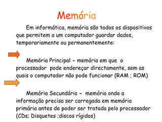 Me mó ria Em informática, memória são todos os dispositivos que permitem a um computador guardar dados, temporariamente ou permanentemente: Memória Principal  -  memória em que  o processador  pode endereçar directamente, sem as quais o computador não pode funcionar (RAM ; ROM) Memória Secundária  -   memória onde a informação precisa ser carregada em memória primária antes de poder ser tratada pelo processador (CDs; Disquetes ;discos rígidos)  