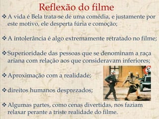 Reflexão do filme
A vida é Bela trata-se de uma comédia, e justamente por
este motivo, ele desperta fúria e comoção;
A intolerância é algo extremamente retratado no filme;
Superioridade das pessoas que se denominam a raça
ariana com relação aos que consideravam inferiores;
Aproximação com a realidade;
direitos humanos desprezados;
Algumas partes, como cenas divertidas, nos faziam
relaxar perante a triste realidade do filme.
 