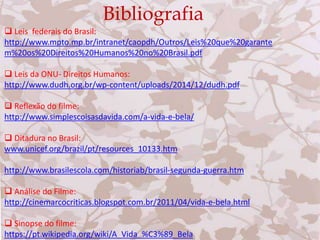 Bibliografia
 Leis federais do Brasil:
http://www.mpto.mp.br/intranet/caopdh/Outros/Leis%20que%20garante
m%20os%20Direitos%20Humanos%20no%20Brasil.pdf
 Leis da ONU- Direitos Humanos:
http://www.dudh.org.br/wp-content/uploads/2014/12/dudh.pdf
 Reflexão do filme:
http://www.simplescoisasdavida.com/a-vida-e-bela/
 Ditadura no Brasil:
www.unicef.org/brazil/pt/resources_10133.htm
http://www.brasilescola.com/historiab/brasil-segunda-guerra.htm
 Análise do Filme:
http://cinemarcocriticas.blogspot.com.br/2011/04/vida-e-bela.html
 Sinopse do filme:
https://pt.wikipedia.org/wiki/A_Vida_%C3%89_Bela
 