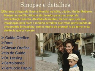 Sinopse e detalhes
Durante a Segunda Guerra Mundial na Itália, o judeu Guido (Roberto
Benigni) e seu filho Giosué são levados para um campo de
concentração nazista. Afastado da mulher, ele tem que usar sua
imaginação para fazer o menino acreditar que estão participando de
uma grande brincadeira, com o intuito de protegê-lo do terror e da
violência que os cercam.
 Guido Orefice
Dora
Giosuè Orefice
tio de Guido
Dr. Lessing
Bartolomeo
Ferruccio Papini
 